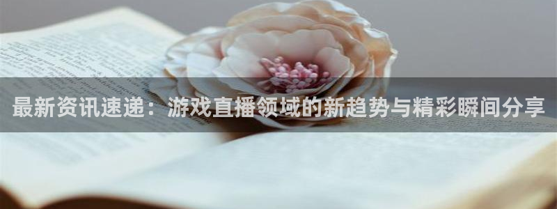 极悦娱乐app：最新资讯速递：游戏直播领域的新趋势与精彩瞬间